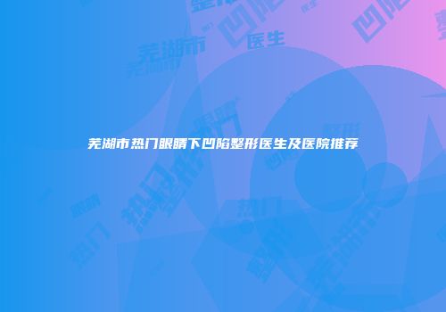 芜湖市热门眼睛下凹陷整形医生及医院推荐