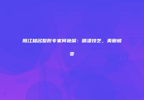 阳江知名整形专家何艳屏：精湛技艺，美丽蜕变