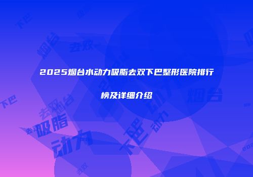 2025烟台水动力吸脂去双下巴整形医院排行榜及详细介绍