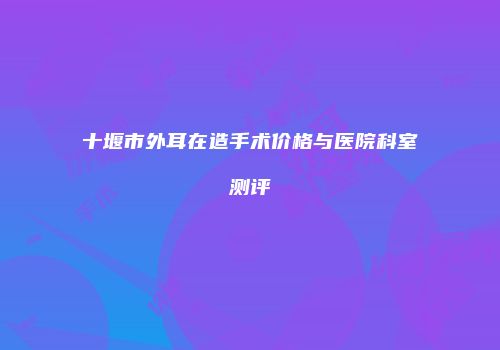 十堰市外耳在造手术价格与医院科室测评