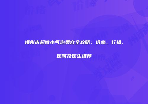 梅州市超微小气泡美容全攻略：价格、行情、医院及医生推荐