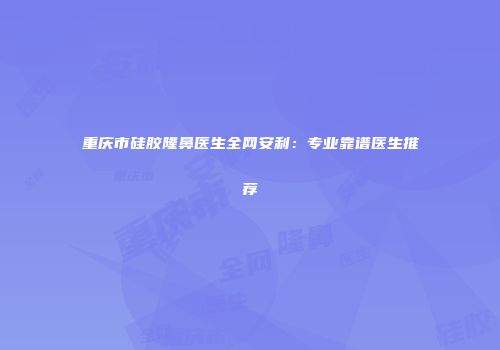 重庆市硅胶隆鼻医生全网安利：专业靠谱医生推荐