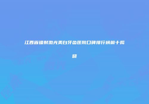 江西省镭射激光美白牙齿医院口碑排行榜前十揭晓