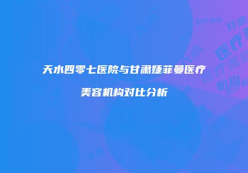 天水四零七医院与甘肃婕菲曼医疗美容机构对比分析