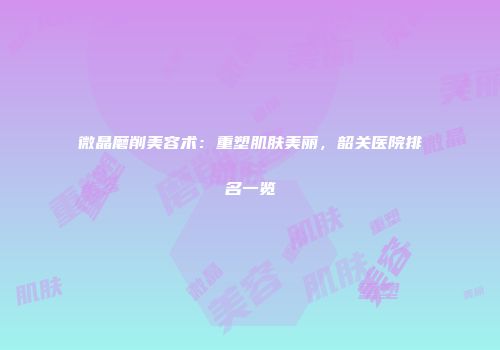 微晶磨削美容术：重塑肌肤美丽，韶关医院排名一览