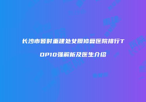 长沙市暂时重建处女膜修复医院排行TOP10强解析及医生介绍