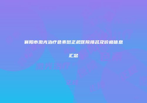 襄阳市激光治疗色素斑正规医院排名及价格信息汇总