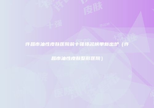 许昌市油性皮肤医院前十强排名榜单新出炉（许昌市油性皮肤整形医院）