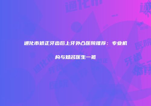 通化市矫正牙齿后上牙外凸医院推荐：专业机构与知名医生一览