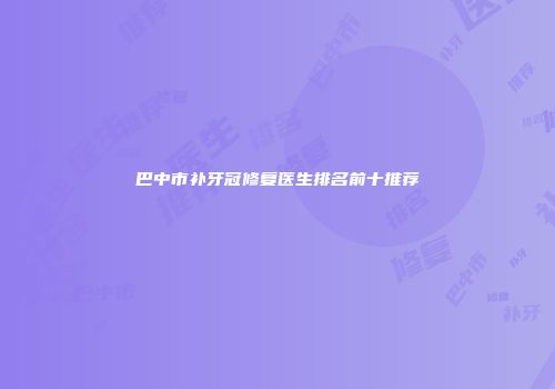 巴中市补牙冠修复医生排名前十推荐