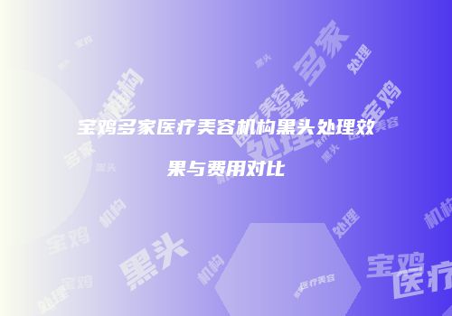 宝鸡多家医疗美容机构黑头处理效果与费用对比