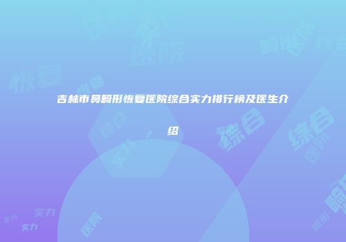 吉林市鼻畸形恢复医院综合实力排行榜及医生介绍