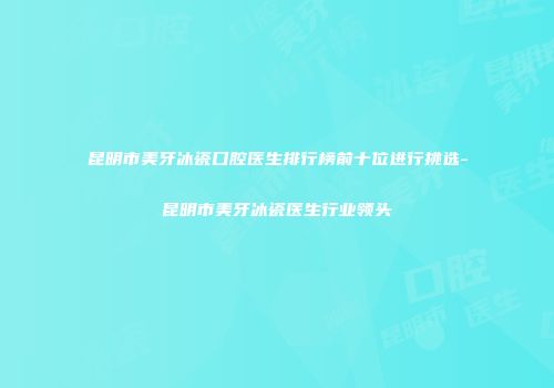 昆明市美牙冰瓷口腔医生排行榜前十位进行挑选-昆明市美牙冰瓷医生行业领头