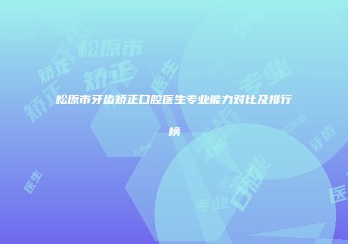 松原市牙齿矫正口腔医生专业能力对比及排行榜