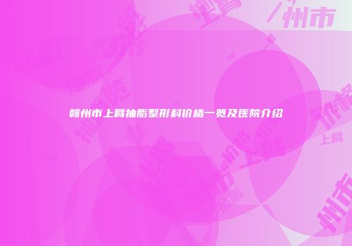 赣州市上臂抽脂整形科价格一览及医院介绍