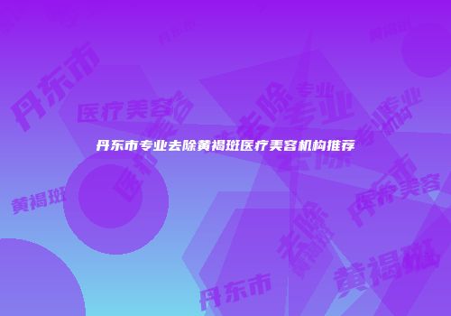 丹东市专业去除黄褐斑医疗美容机构推荐