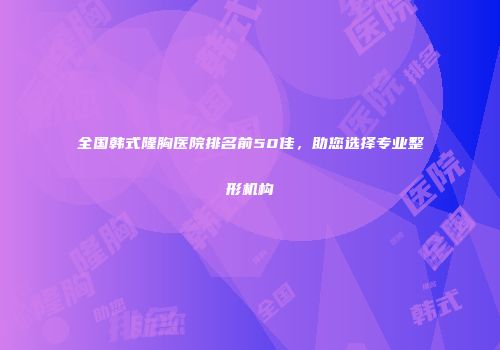全国韩式隆胸医院排名前50佳，助您选择专业整形机构
