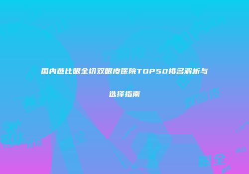 国内芭比眼全切双眼皮医院TOP50排名解析与选择指南