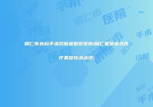 铜仁市外科手术切除痣整形医院(铜仁星薇春天医疗美容技术点评)