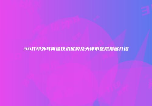 3D打印外耳再造技术优势及天津市医院排名介绍