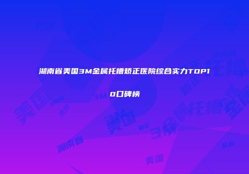 湖南省美国3M金属托槽矫正医院综合实力TOP10口碑榜