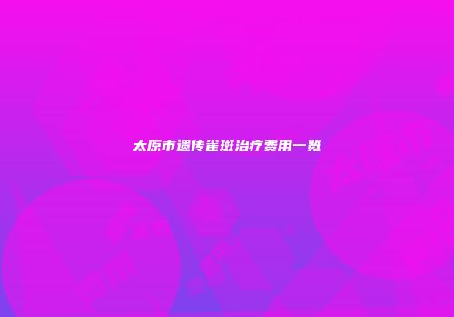太原市遗传雀斑治疗费用一览