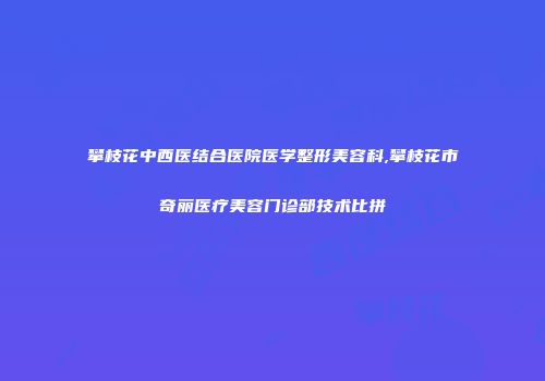 攀枝花中西医结合医院医学整形美容科,攀枝花市奇丽医疗美容门诊部技术比拼