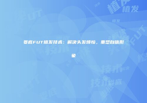娄底FUT植发技术：解决头发烦恼，重塑自信形象