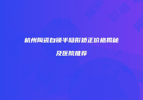杭州陶瓷自锁半隐形矫正价格揭秘及医院推荐