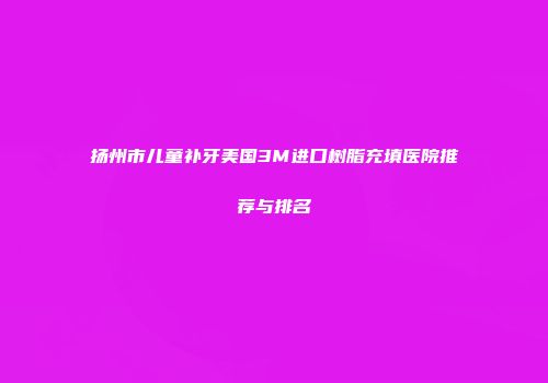 扬州市儿童补牙美国3M进口树脂充填医院推荐与排名