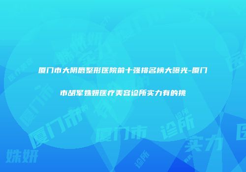 厦门市大阴唇整形医院前十强排名榜大曝光-厦门市胡军姝妍医疗美容诊所实力有的挑