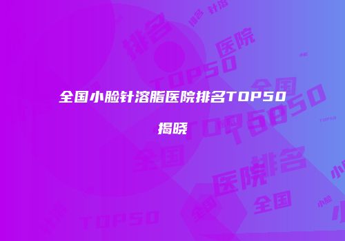 全国小脸针溶脂医院排名TOP50揭晓
