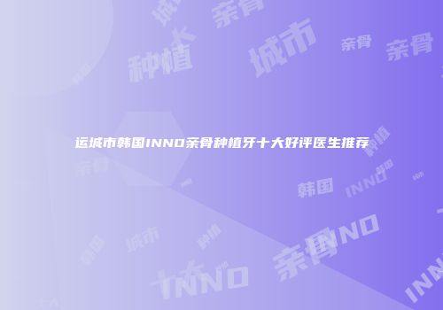 运城市韩国INNO亲骨种植牙十大好评医生推荐