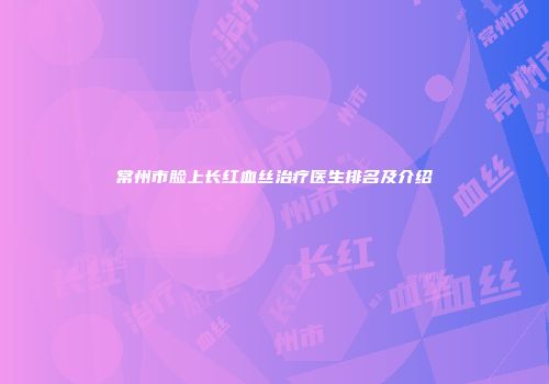 常州市脸上长红血丝治疗医生排名及介绍