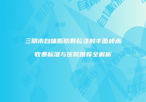 三明市自体脂肪颗粒注射丰面颊术收费标准与医院推荐全解析