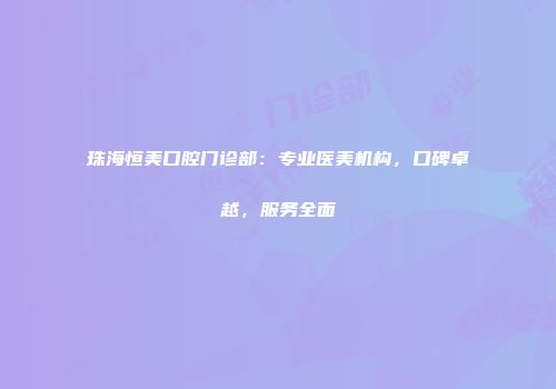 珠海恒美口腔门诊部:专业医美机构,口碑卓越,服务全面