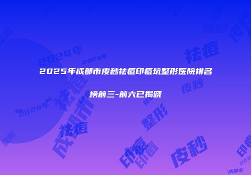 2025年成都市皮秒祛痘印痘坑整形医院排名榜前三-前六已揭晓