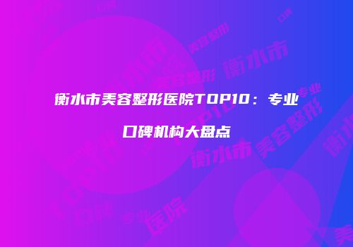 衡水市美容整形医院TOP10:专业口碑机构大盘点