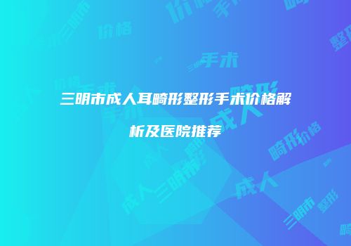 三明市成人耳畸形整形手术价格解析及医院推荐