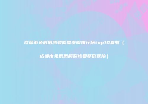 成都市兔唇唇腭裂修复医院排行榜top10查收(成都市兔唇唇腭裂修复整形医院)
