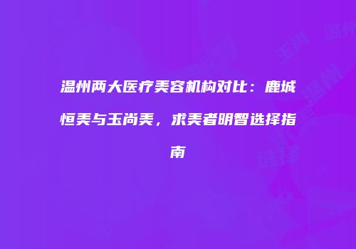 温州两大医疗美容机构对比：鹿城恒美与玉尚美，求美者明智选择指南