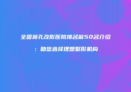 全国鼻孔改形医院排名前50名介绍：助您选择理想整形机构