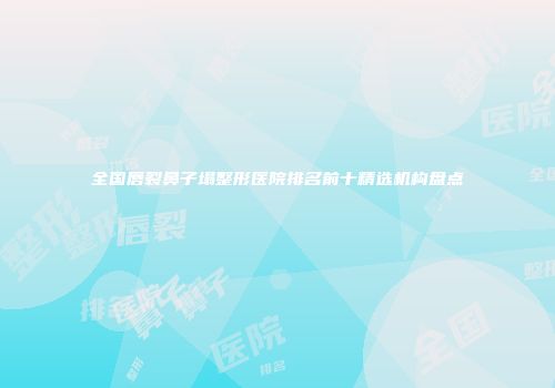 全国唇裂鼻子塌整形医院排名前十精选机构盘点