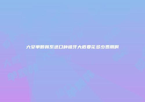 六安单颗韩系进口种植牙大概要花多少费用啊