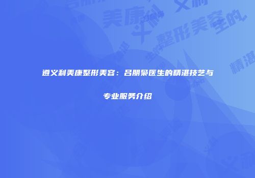 遵义利美康整形美容：吕朋枭医生的精湛技艺与专业服务介绍