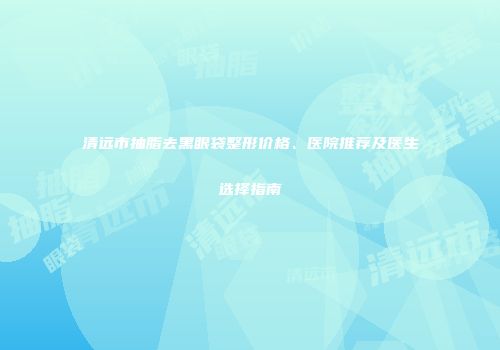 清远市抽脂去黑眼袋整形价格、医院推荐及医生选择指南