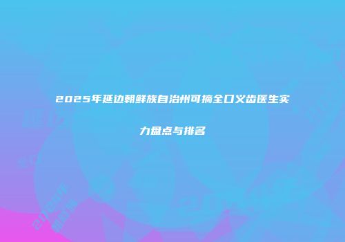 2025年延边朝鲜族自治州可摘全口义齿医生实力盘点与排名