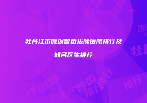 牡丹江市微创智齿拔除医院排行及知名医生推荐
