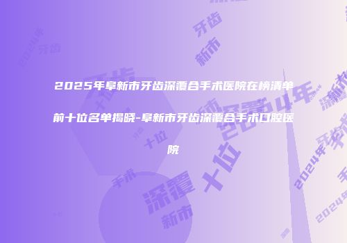 2025年阜新市牙齿深覆合手术医院在榜清单前十位名单揭晓-阜新市牙齿深覆合手术口腔医院