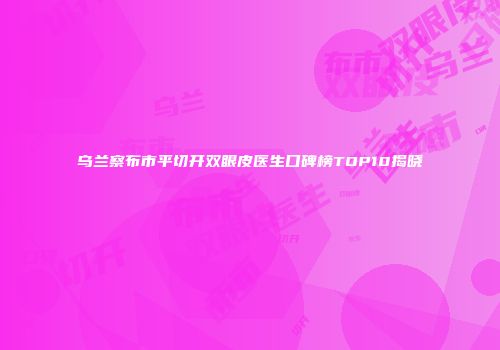 乌兰察布市平切开双眼皮医生口碑榜TOP10揭晓